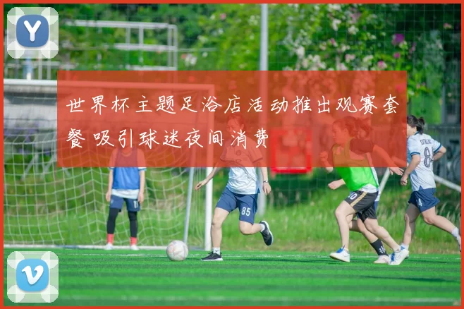 世界杯主题足浴店活动推出观赛套餐 吸引球迷夜间消费