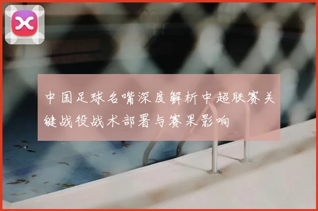 中国足球名嘴深度解析中超联赛关键战役战术部署与赛果影响