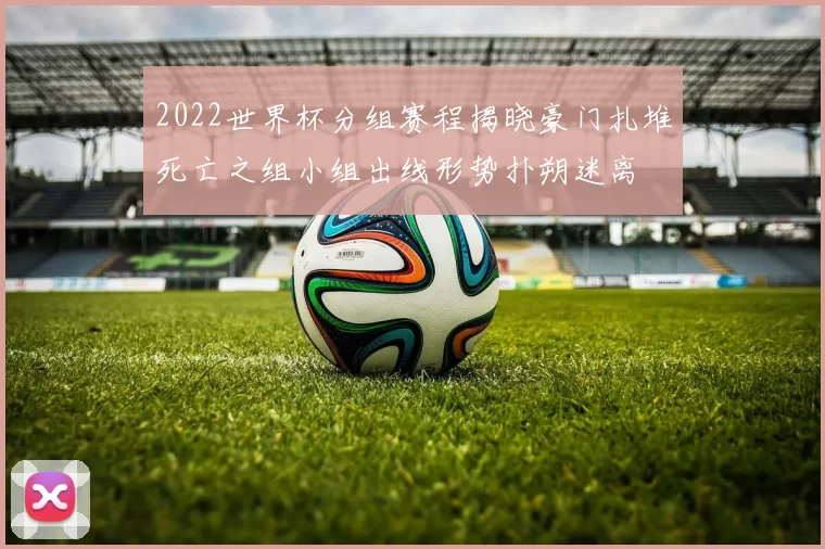 2022世界杯分组赛程揭晓豪门扎堆死亡之组小组出线形势扑朔迷离