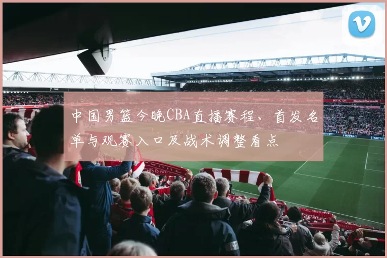 中国男篮今晚CBA直播赛程、首发名单与观赛入口及战术调整看点
