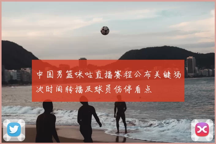 中国男篮咪咕直播赛程公布关键场次时间转播及球员伤停看点