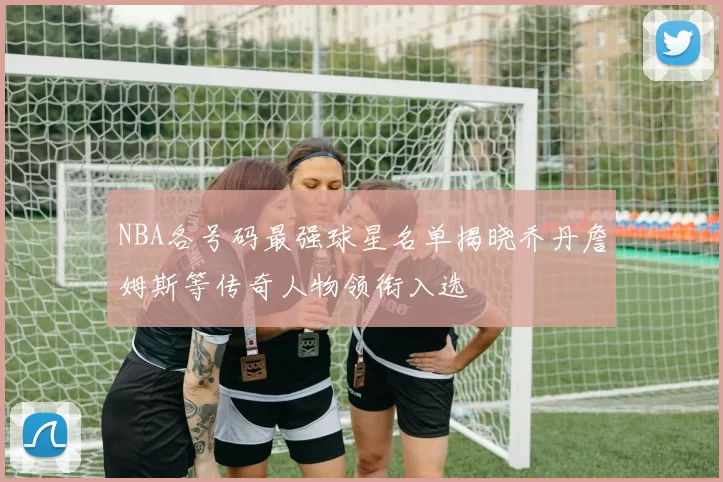 NBA各号码最强球星名单揭晓乔丹詹姆斯等传奇人物领衔入选