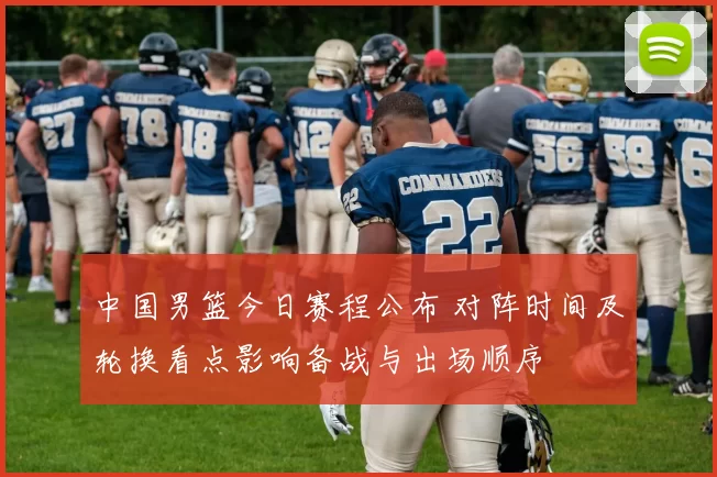 中国男篮今日赛程公布 对阵时间及轮换看点影响备战与出场顺序