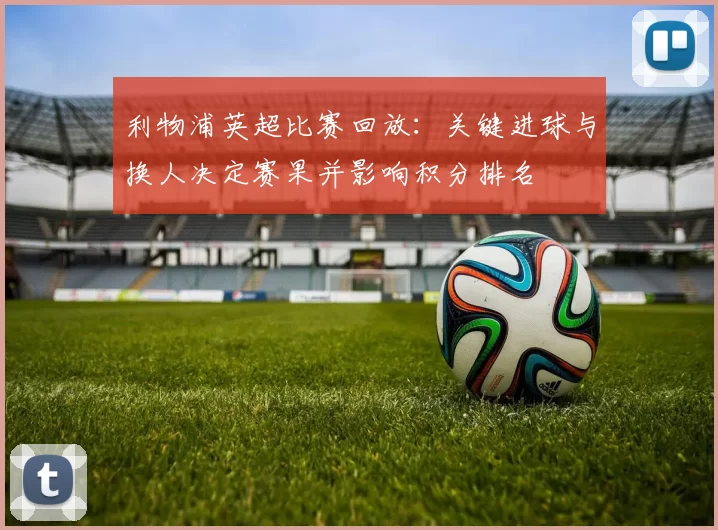 利物浦英超比赛回放:关键进球与换人决定赛果并影响积分排名