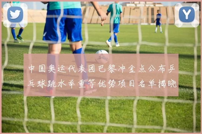 中国奥运代表团巴黎冲金点公布乒乓球跳水举重等优势项目名单揭晓