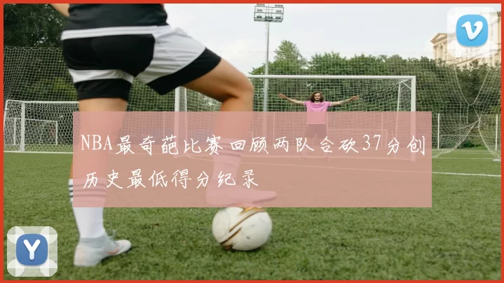 NBA最奇葩比赛回顾两队合砍37分创历史最低得分纪录