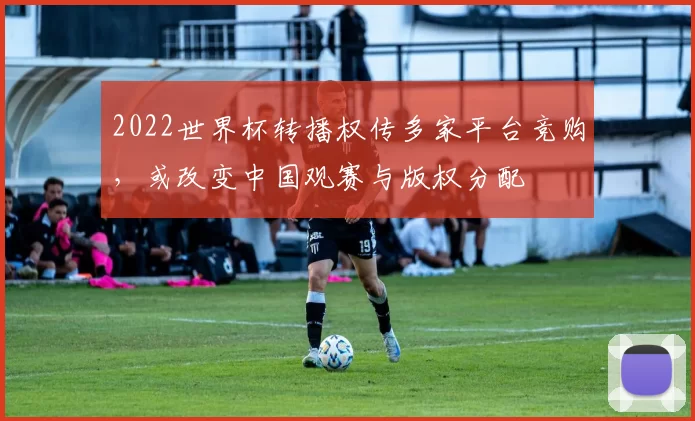2022世界杯转播权传多家平台竞购，或改变中国观赛与版权分配