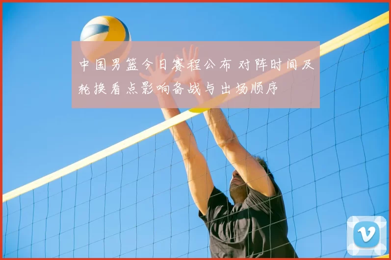 中国男篮今日赛程公布 对阵时间及轮换看点影响备战与出场顺序