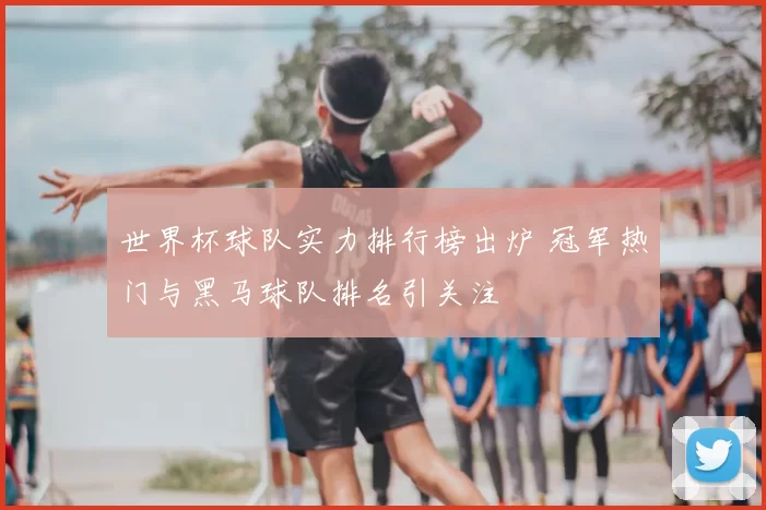 世界杯球队实力排行榜出炉 冠军热门与黑马球队排名引关注