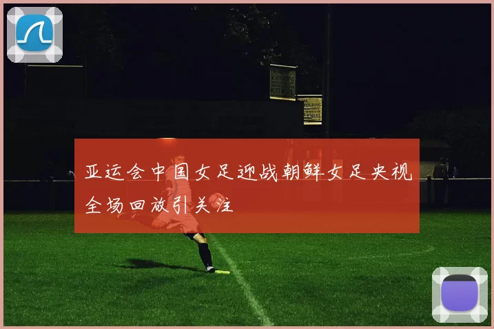 亚运会中国女足迎战朝鲜女足央视全场回放引关注