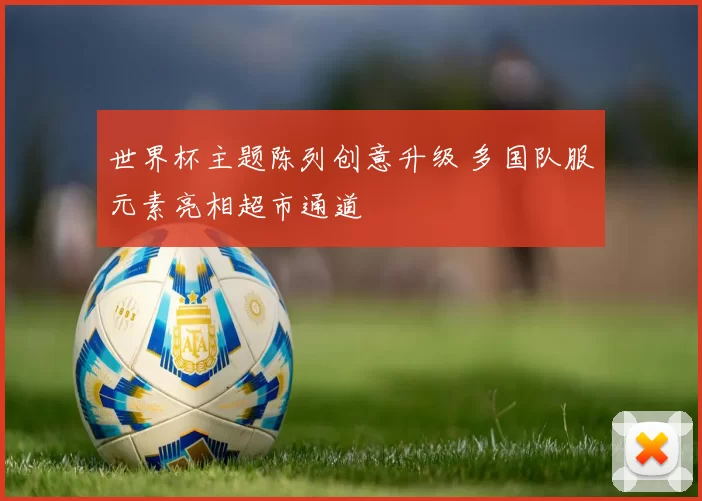 世界杯主题陈列创意升级 多国队服元素亮相超市通道