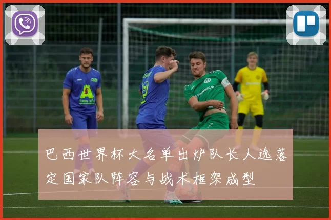 巴西世界杯大名单出炉队长人选落定国家队阵容与战术框架成型