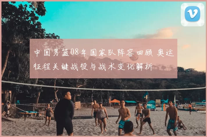 中国男篮08年国家队阵容回顾 奥运征程关键战役与战术变化解析