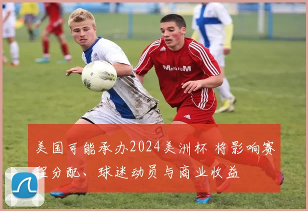 美国可能承办2024美洲杯 将影响赛程分配、球迷动员与商业收益