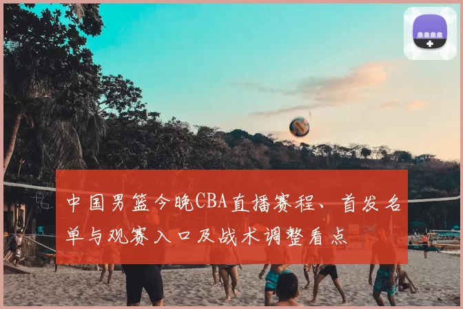 中国男篮今晚CBA直播赛程、首发名单与观赛入口及战术调整看点