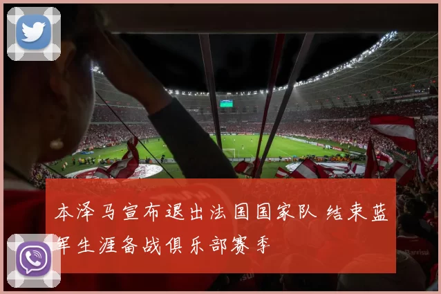 本泽马宣布退出法国国家队 结束蓝军生涯备战俱乐部赛季