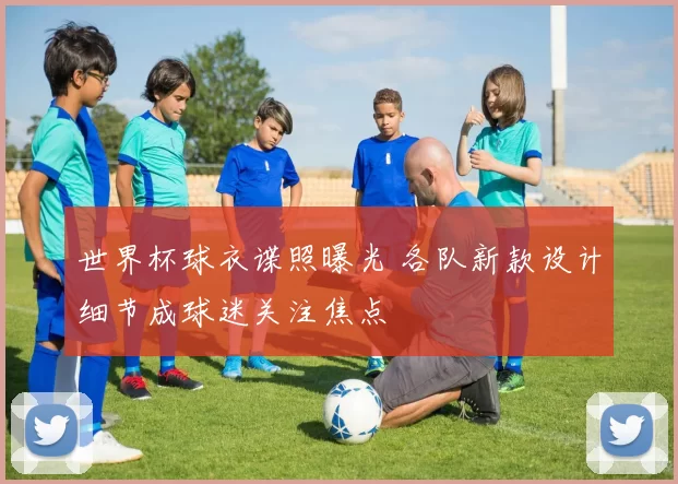 世界杯球衣谍照曝光 各队新款设计细节成球迷关注焦点