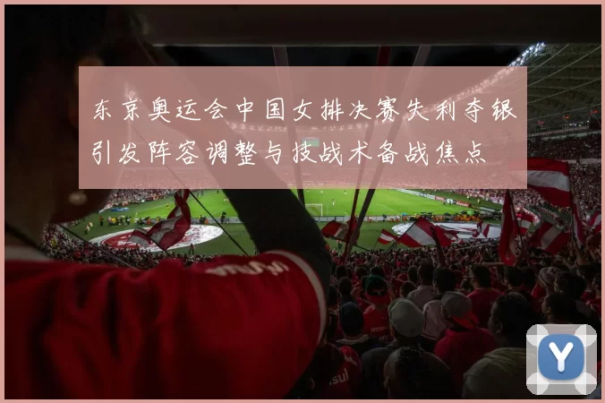 东京奥运会中国女排决赛失利夺银引发阵容调整与技战术备战焦点