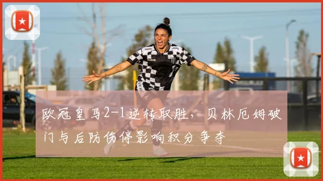 欧冠皇马2-1逆转取胜，贝林厄姆破门与后防伤停影响积分争夺