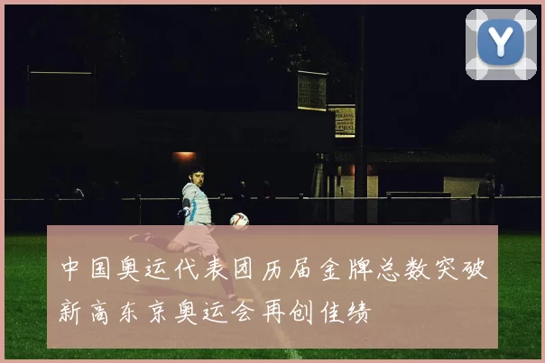 中国奥运代表团历届金牌总数突破新高东京奥运会再创佳绩