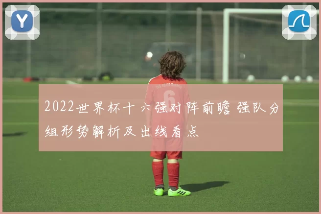 2022世界杯十六强对阵前瞻 强队分组形势解析及出线看点