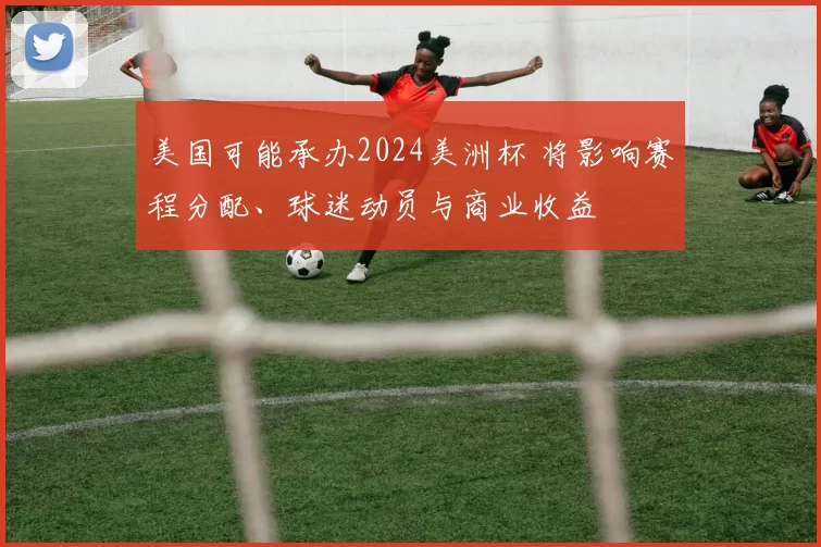 美国可能承办2024美洲杯 将影响赛程分配、球迷动员与商业收益