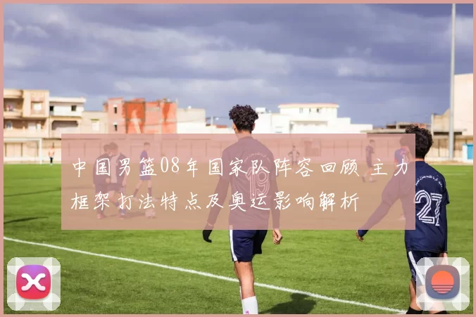 中国男篮08年国家队阵容回顾 主力框架打法特点及奥运影响解析