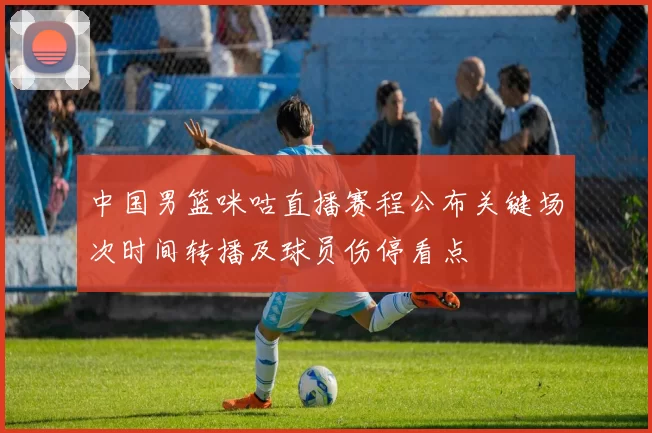 中国男篮咪咕直播赛程公布关键场次时间转播及球员伤停看点