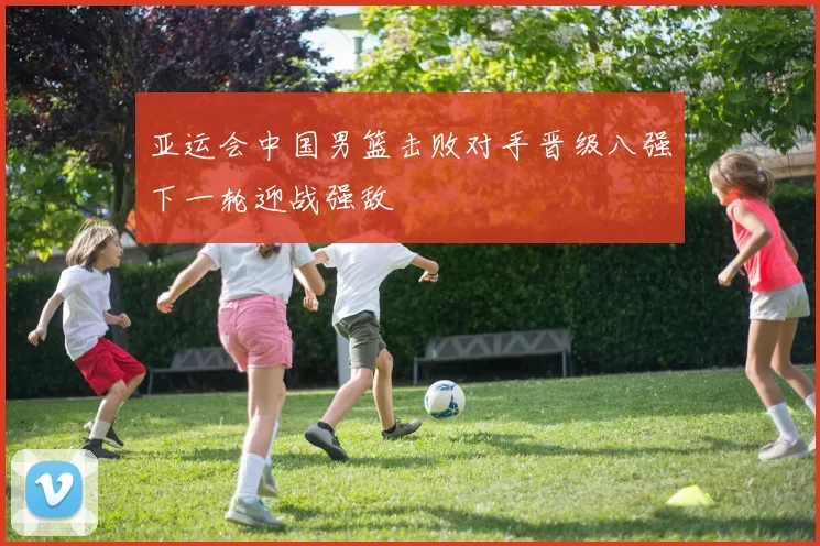 亚运会中国男篮击败对手晋级八强下一轮迎战强敌