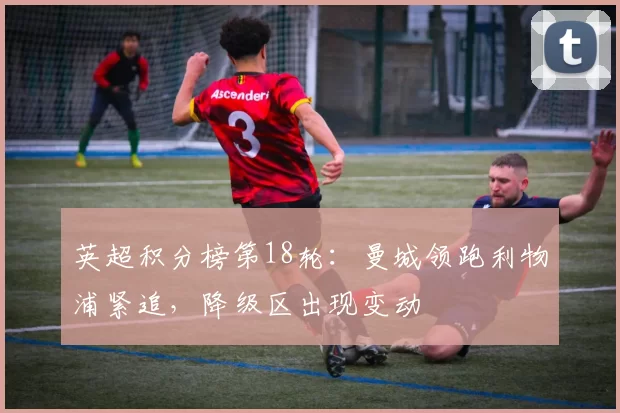 英超积分榜第18轮：曼城领跑利物浦紧追，降级区出现变动