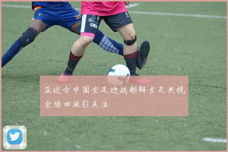 亚运会中国女足迎战朝鲜女足央视全场回放引关注
