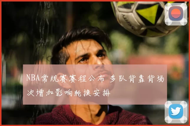 NBA常规赛赛程公布 多队背靠背场次增加影响轮换安排
