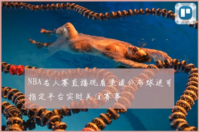 NBA名人赛直播观看渠道公布球迷可指定平台实时关注赛事