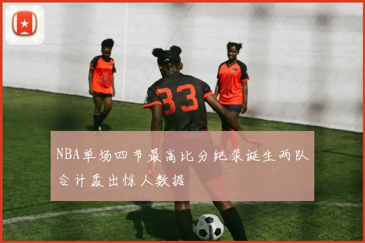 NBA单场四节最高比分纪录诞生两队合计轰出惊人数据