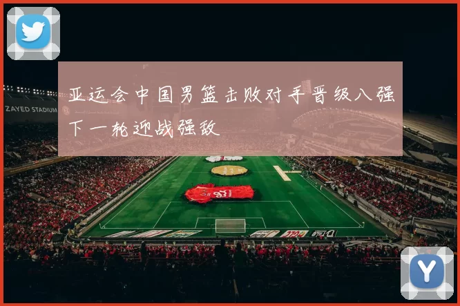 亚运会中国男篮击败对手晋级八强下一轮迎战强敌