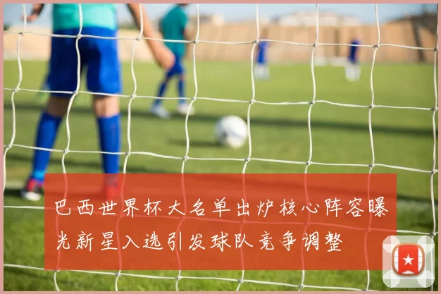 巴西世界杯大名单出炉核心阵容曝光新星入选引发球队竞争调整