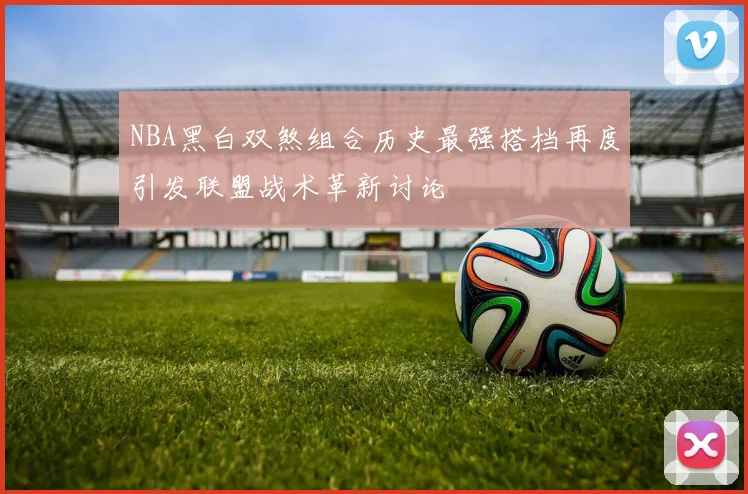 NBA黑白双煞组合历史最强搭档再度引发联盟战术革新讨论