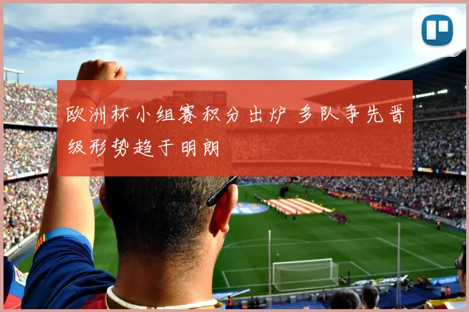 欧洲杯小组赛积分出炉 多队争先晋级形势趋于明朗