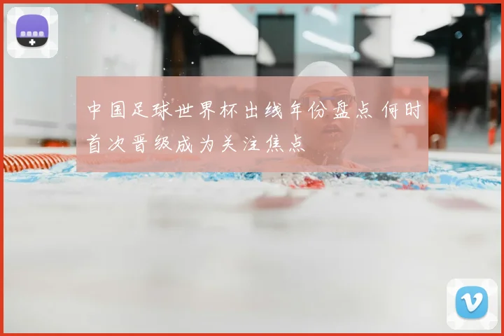 中国足球世界杯出线年份盘点 何时首次晋级成为关注焦点