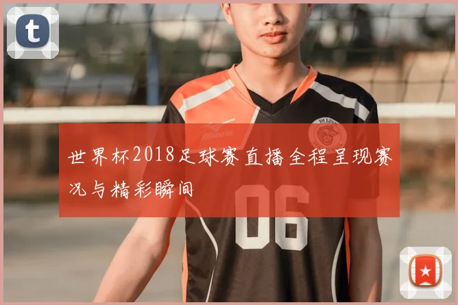 世界杯2018足球赛直播全程呈现赛况与精彩瞬间