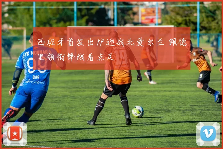 西班牙首发出炉迎战北爱尔兰 佩德里领衔锋线看点足