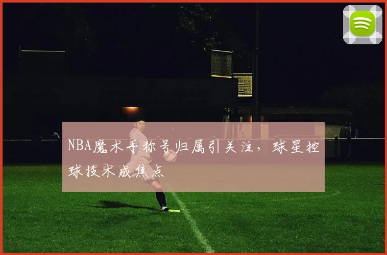 NBA魔术手称号归属引关注,球星控球技术成焦点