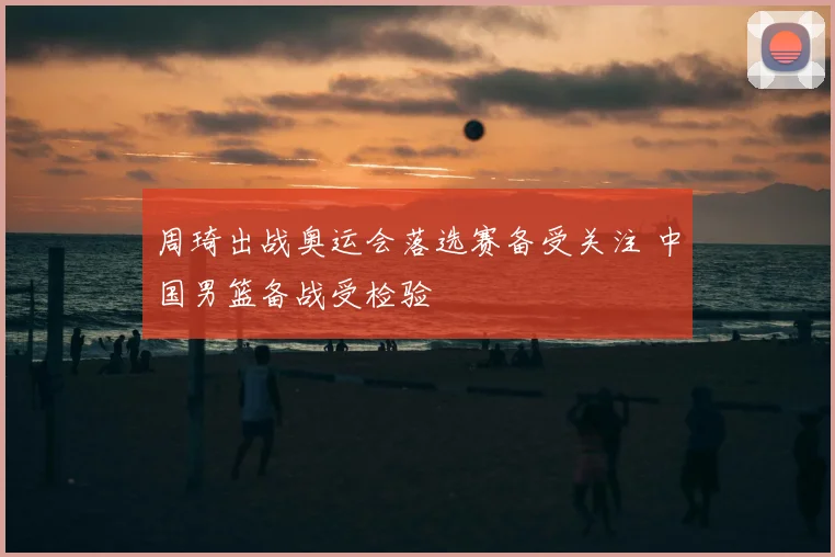周琦出战奥运会落选赛备受关注 中国男篮备战受检验
