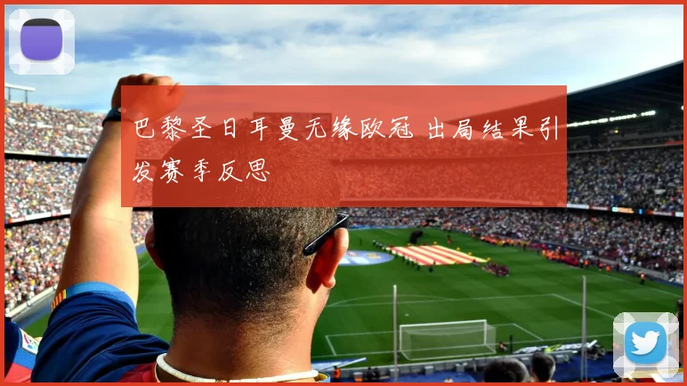 巴黎圣日耳曼无缘欧冠 出局结果引发赛季反思